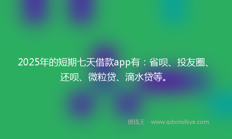 2025年的短期七天借款app有：省呗、投友圈、还呗、微粒贷、滴水贷等。