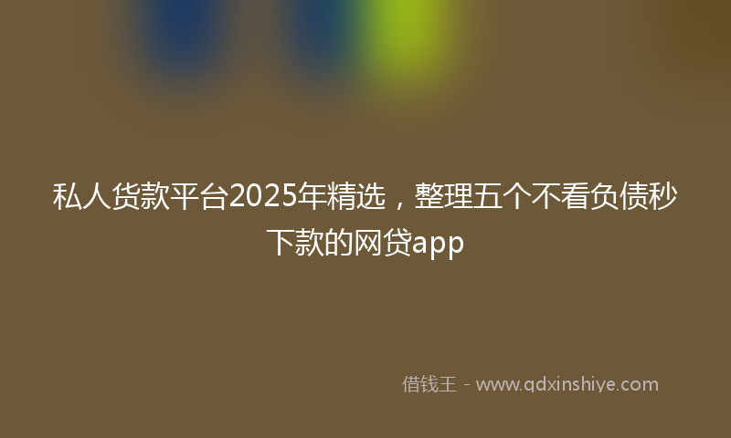 私人货款平台2025年精选，整理五个不看负债秒下款的网贷app