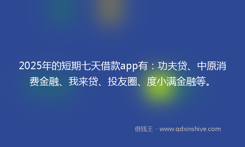 2025年的短期七天借款app有：功夫贷、中原消费金融、我来贷、投友圈、度小满金融等。