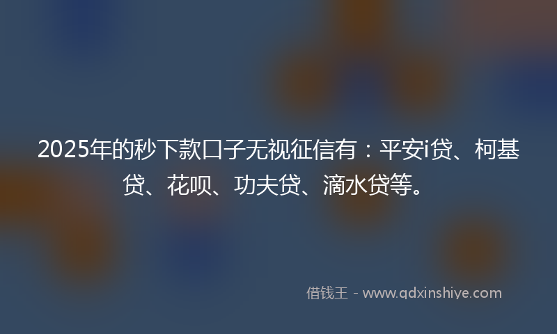 2025年的秒下款口子无视征信有：平安i贷、柯基贷、花呗、功夫贷、滴水贷等。
