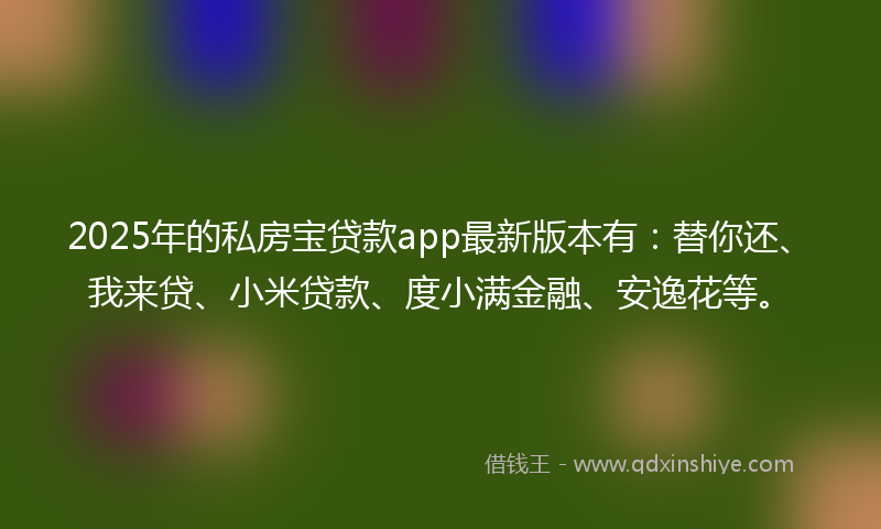 2025年的私房宝贷款app最新版本有：替你还、我来贷、小米贷款、度小满金融、安逸花等。