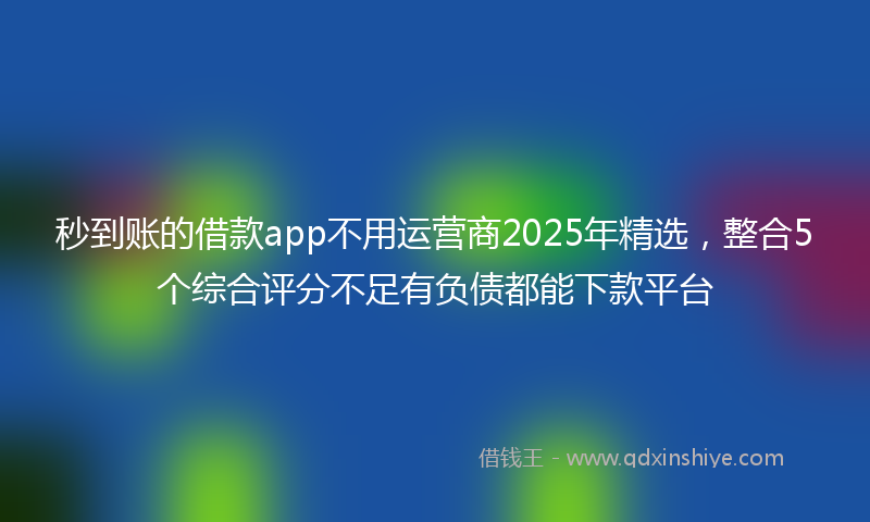 秒到账的借款app不用运营商2025年精选，整合5个综合评分不足有负债都能下款平台