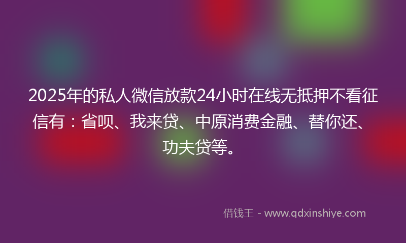 2025年的私人微信放款24小时在线无抵押不看征信有:省呗、我来贷、中原消费金融、替你还、功夫贷等。
