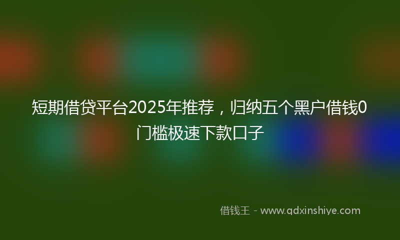 短期借贷平台2025年推荐，归纳五个黑户借钱0门槛极速下款口子