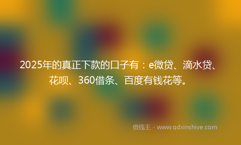 2025年的真正下款的口子有：e微贷、滴水贷、花呗、360借条、百度有钱花等。