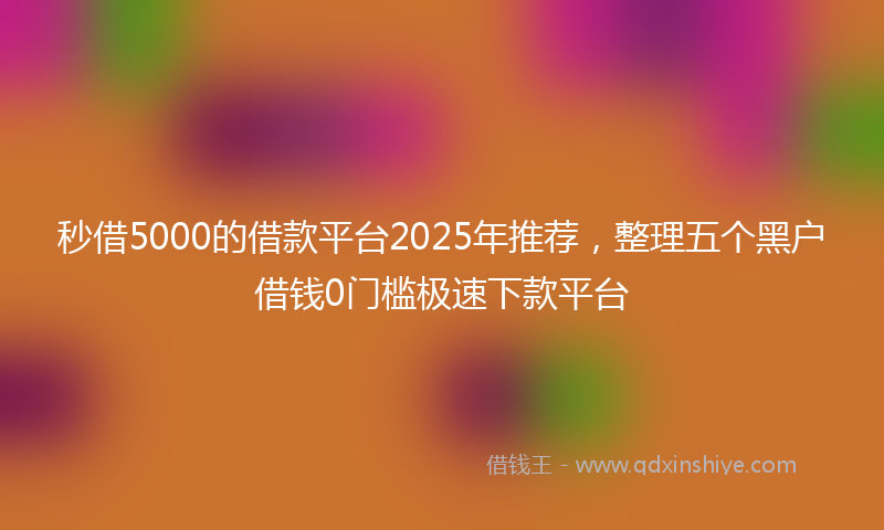 秒借5000的借款平台2025年推荐，整理五个黑户借钱0门槛极速下款平台