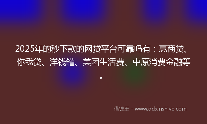 2025年的秒下款的网贷平台可靠吗有：惠商贷、你我贷、洋钱罐、美团生活费、中原消费金融等。