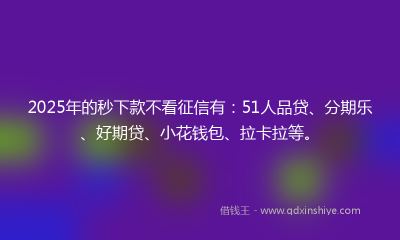2025年的秒下款不看征信有：51人品贷、分期乐、好期贷、小花钱包、拉卡拉等。