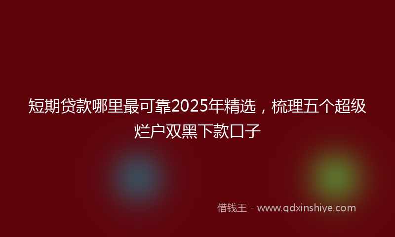 短期贷款哪里最可靠2025年精选，梳理五个超级烂户双黑下款口子