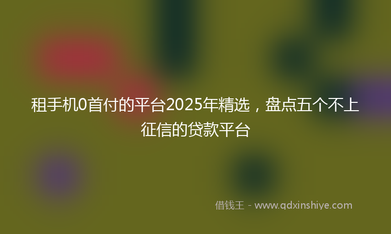 租手机0首付的平台2025年精选，盘点五个不上征信的贷款平台