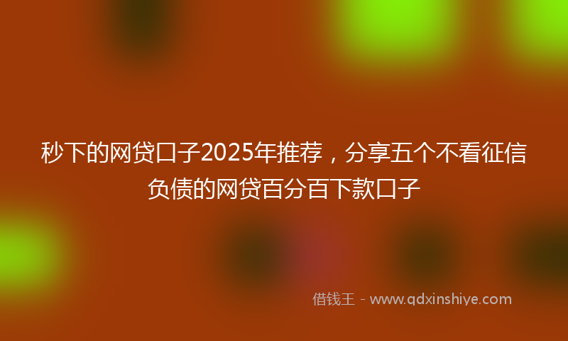 秒下的网贷口子2025年推荐，分享五个不看征信负债的网贷百分百下款口子
