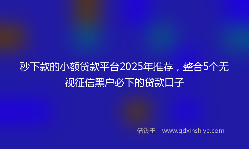 秒下款的小额贷款平台2025年推荐，整合5个无视征信黑户必下的贷款口子