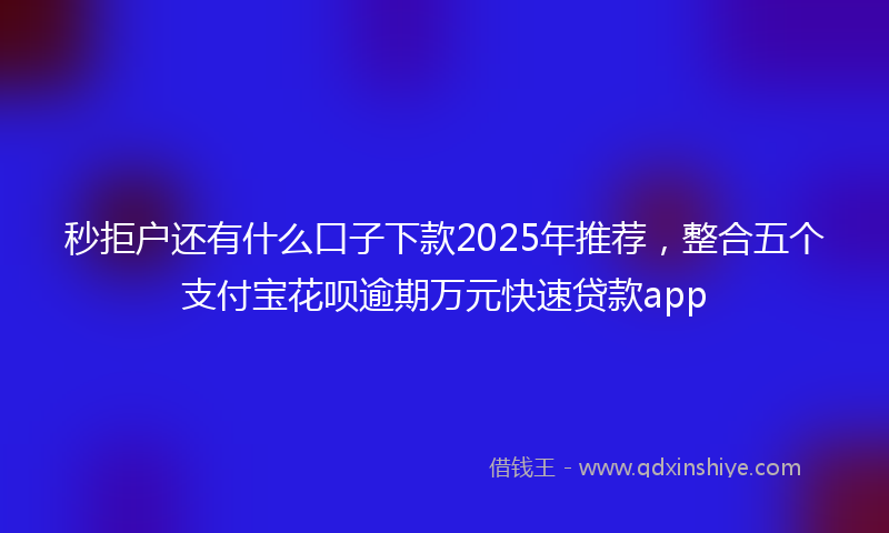 秒拒户还有什么口子下款2025年推荐，整合五个支付宝花呗逾期万元快速贷款app