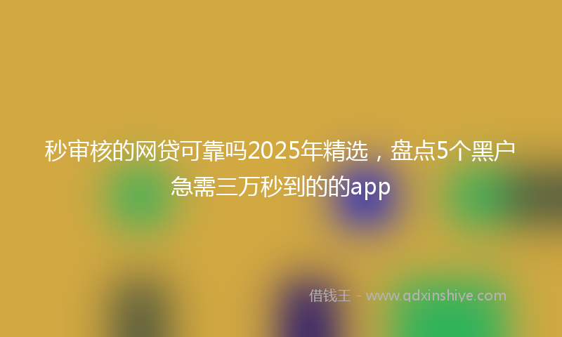 秒审核的网贷可靠吗2025年精选，盘点5个黑户急需三万秒到的的app