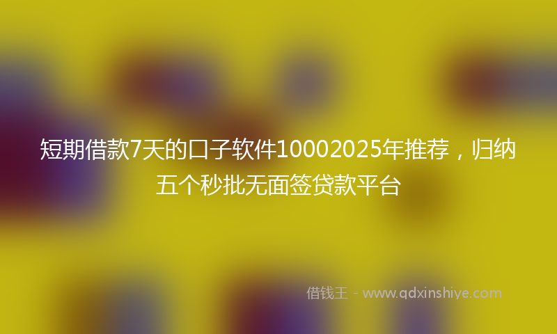 短期借款7天的口子软件10002025年推荐，归纳五个秒批无面签贷款平台