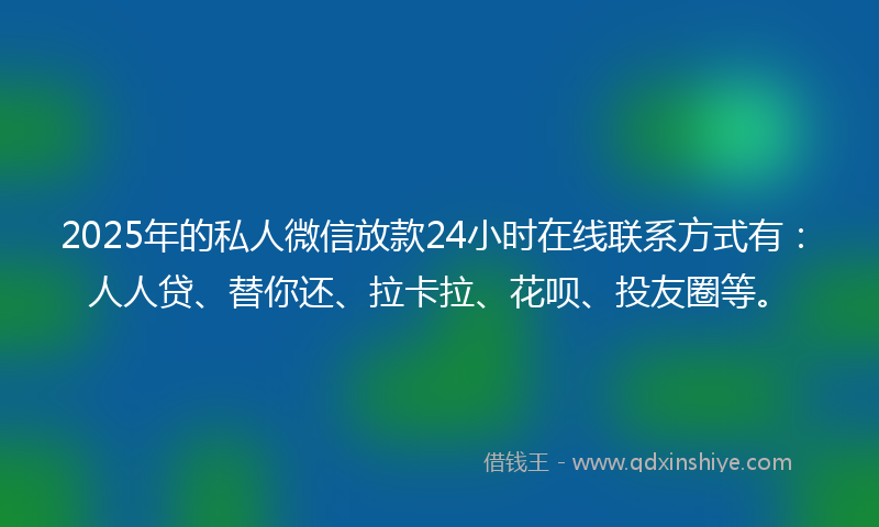 2025年的私人微信放款24小时在线联系方式有：人人贷、替你还、拉卡拉、花呗、投友圈等。