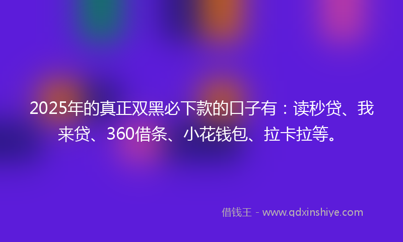2025年的真正双黑必下款的口子有：读秒贷、我来贷、360借条、小花钱包、拉卡拉等。