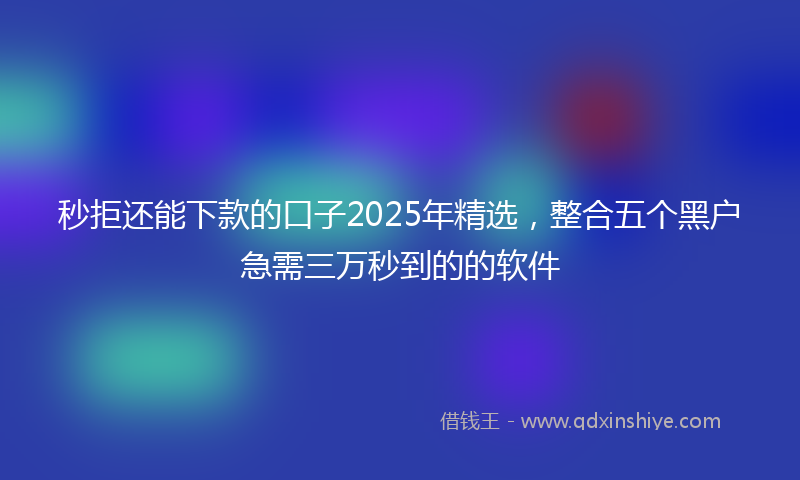 秒拒还能下款的口子2025年精选，整合五个黑户急需三万秒到的的软件