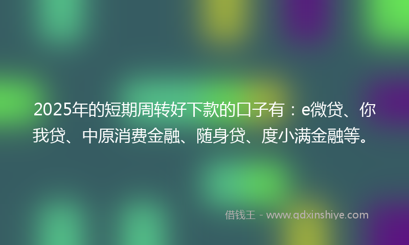 2025年的短期周转好下款的口子有：e微贷、你我贷、中原消费金融、随身贷、度小满金融等。