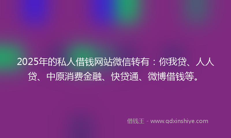 2025年的私人借钱网站微信转有：你我贷、人人贷、中原消费金融、快贷通、微博借钱等。