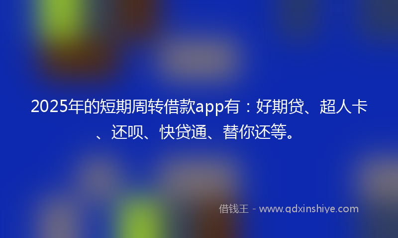 2025年的短期周转借款app有：好期贷、超人卡、还呗、快贷通、替你还等。