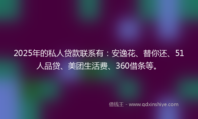 2025年的私人贷款联系有：安逸花、替你还、51人品贷、美团生活费、360借条等。