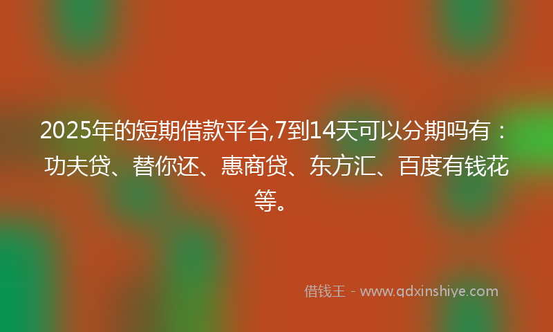 2025年的短期借款平台,7到14天可以分期吗有:功夫贷、替你还、惠商贷、东方汇、百度有钱花等。