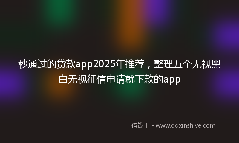 秒通过的贷款app2025年推荐，整理五个无视黑白无视征信申请就下款的app