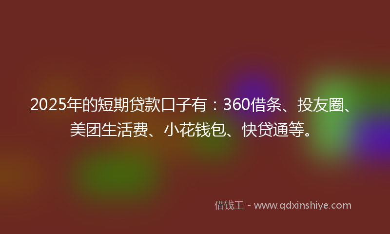 2025年的短期贷款口子有：360借条、投友圈、美团生活费、小花钱包、快贷通等。