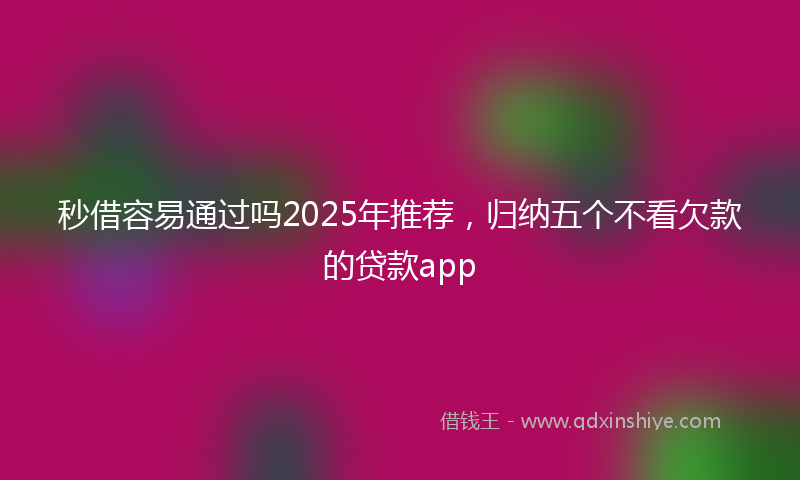 秒借容易通过吗2025年推荐，归纳五个不看欠款的贷款app
