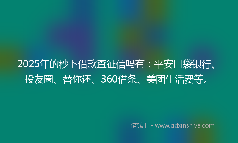 2025年的秒下借款查征信吗有：平安口袋银行、投友圈、替你还、360借条、美团生活费等。