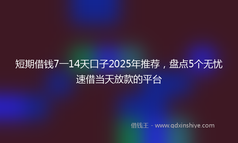 短期借钱7一14天口子2025年推荐，盘点5个无忧速借当天放款的平台