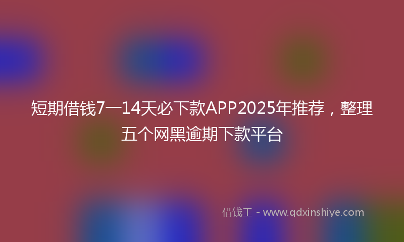 短期借钱7一14天必下款APP2025年推荐，整理五个网黑逾期下款平台