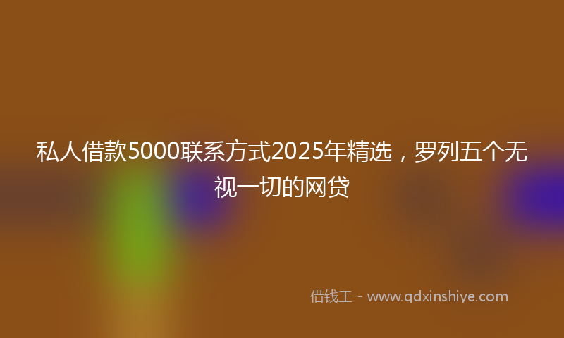 私人借款5000联系方式2025年精选，罗列五个无视一切的网贷