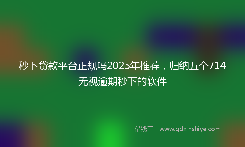 秒下贷款平台正规吗2025年推荐，归纳五个714无视逾期秒下的软件