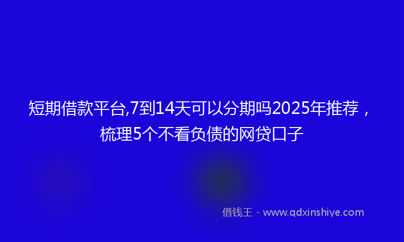 短期借款平台,7到14天可以分期吗2025年推荐，梳理5个不看负债的网贷口子