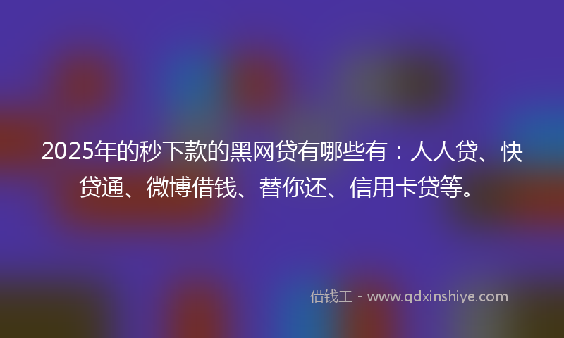 2025年的秒下款的黑网贷有哪些有：人人贷、快贷通、微博借钱、替你还、信用卡贷等。