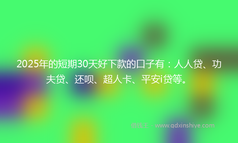2025年的短期30天好下款的口子有：人人贷、功夫贷、还呗、超人卡、平安i贷等。