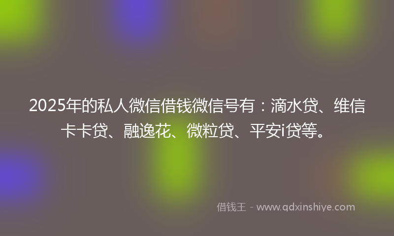 2025年的私人微信借钱微信号有：滴水贷、维信卡卡贷、融逸花、微粒贷、平安i贷等。