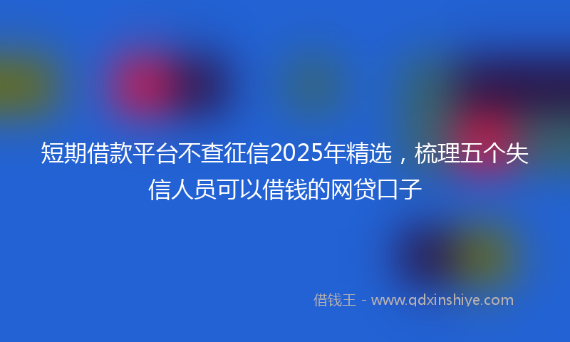 短期借款平台不查征信2025年精选，梳理五个失信人员可以借钱的网贷口子