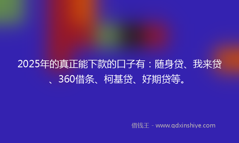 2025年的真正能下款的口子有：随身贷、我来贷、360借条、柯基贷、好期贷等。