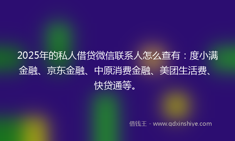 2025年的私人借贷微信联系人怎么查有：度小满金融、京东金融、中原消费金融、美团生活费、快贷通等。