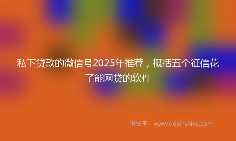 私下贷款的微信号2025年推荐，概括五个征信花了能网贷的软件