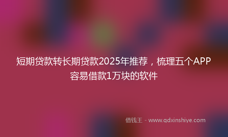 短期贷款转长期贷款2025年推荐，梳理五个APP容易借款1万块的软件