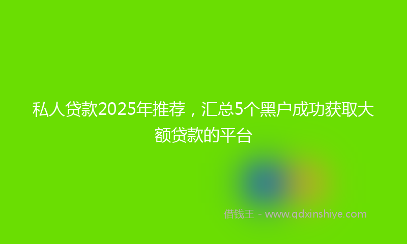 私人贷款2025年推荐，汇总5个黑户成功获取大额贷款的平台