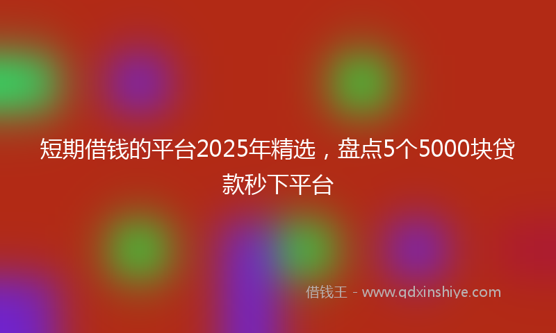短期借钱的平台2025年精选，盘点5个5000块贷款秒下平台