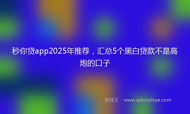 秒你贷app2025年推荐，汇总5个黑白贷款不是高炮的口子