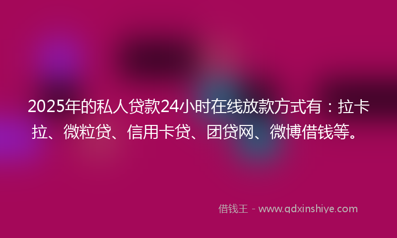 2025年的私人贷款24小时在线放款方式有：拉卡拉、微粒贷、信用卡贷、团贷网、微博借钱等。