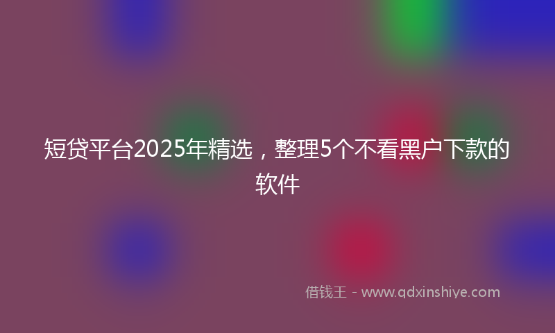 短贷平台2025年精选，整理5个不看黑户下款的软件