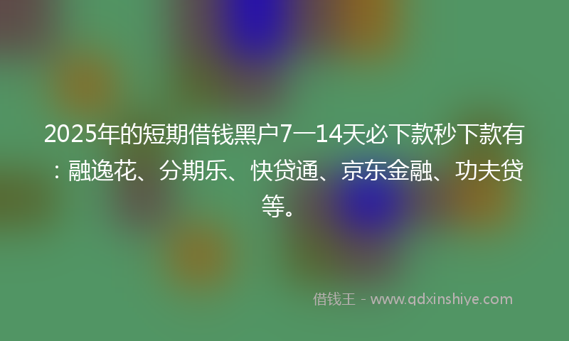 2025年的短期借钱黑户7一14天必下款秒下款有：融逸花、分期乐、快贷通、京东金融、功夫贷等。